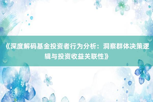 《深度解码基金投资者行为分析：洞察群体决策逻辑与投资收益关联性》