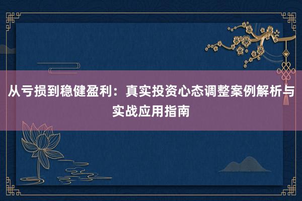从亏损到稳健盈利：真实投资心态调整案例解析与实战应用指南