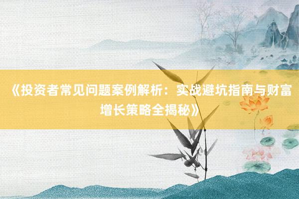 《投资者常见问题案例解析：实战避坑指南与财富增长策略全揭秘》