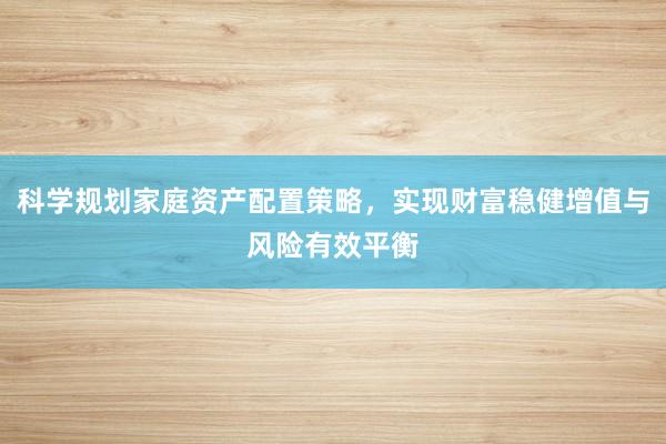 科学规划家庭资产配置策略，实现财富稳健增值与风险有效平衡