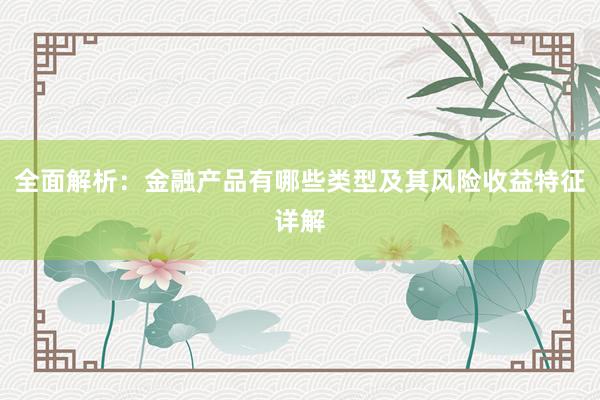 全面解析：金融产品有哪些类型及其风险收益特征详解