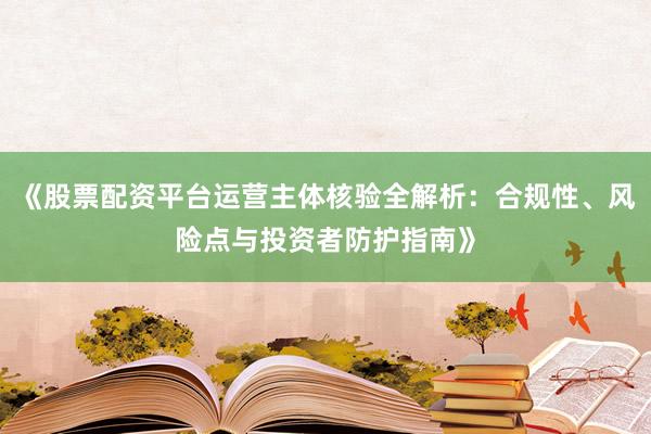 《股票配资平台运营主体核验全解析：合规性、风险点与投资者防护指南》