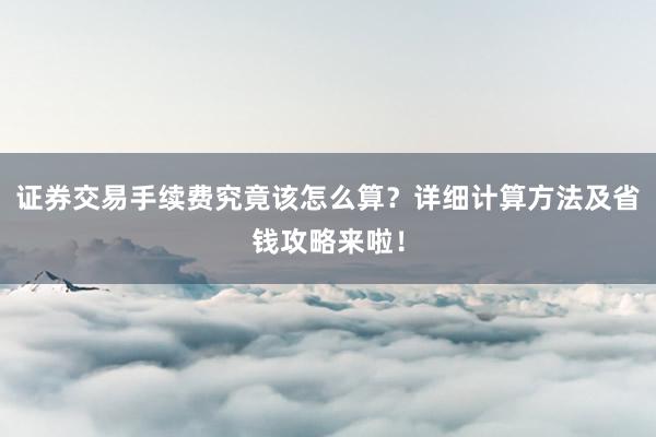 证券交易手续费究竟该怎么算？详细计算方法及省钱攻略来啦！