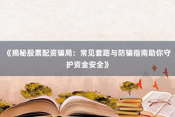《揭秘股票配资骗局：常见套路与防骗指南助你守护资金安全》