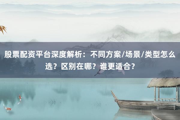 股票配资平台深度解析：不同方案/场景/类型怎么选？区别在哪？谁更适合？