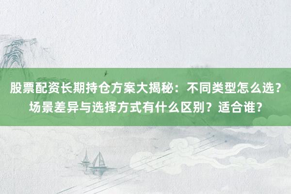 股票配资长期持仓方案大揭秘：不同类型怎么选？场景差异与选择方式有什么区别？适合谁？