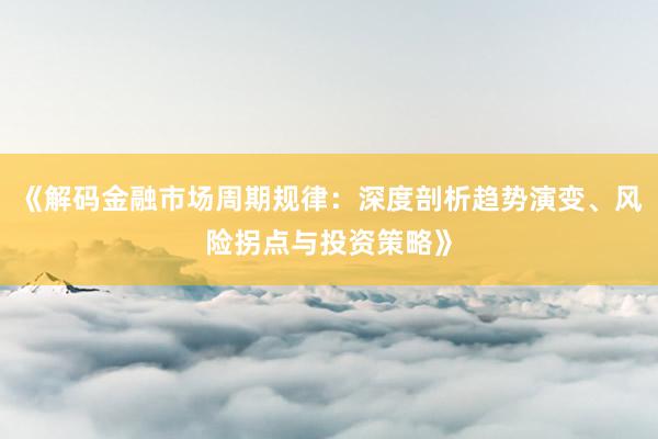 《解码金融市场周期规律：深度剖析趋势演变、风险拐点与投资策略》