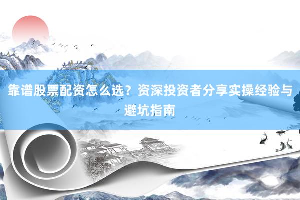 靠谱股票配资怎么选？资深投资者分享实操经验与避坑指南