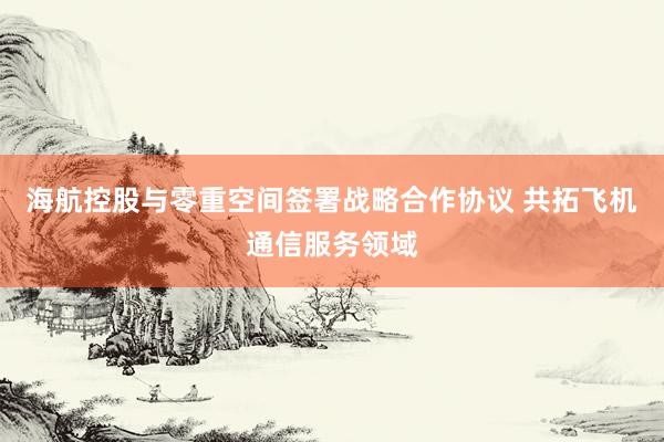 海航控股与零重空间签署战略合作协议 共拓飞机通信服务领域