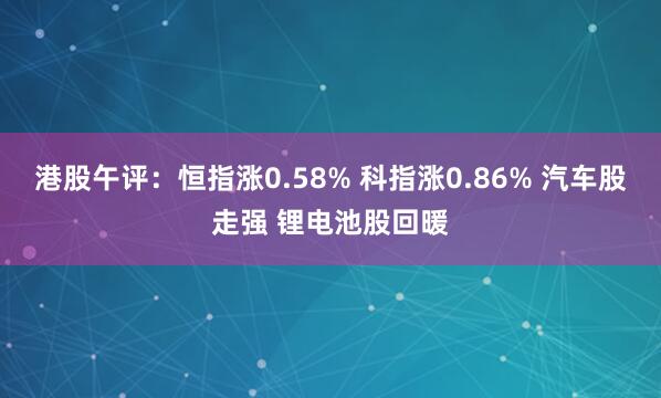 港股午评：恒指涨0.58% 科指涨0.86% 汽车股走强 锂电池股回暖