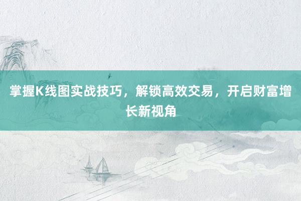 掌握K线图实战技巧，解锁高效交易，开启财富增长新视角