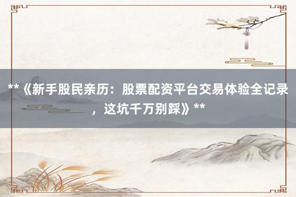 **《新手股民亲历：股票配资平台交易体验全记录，这坑千万别踩》**